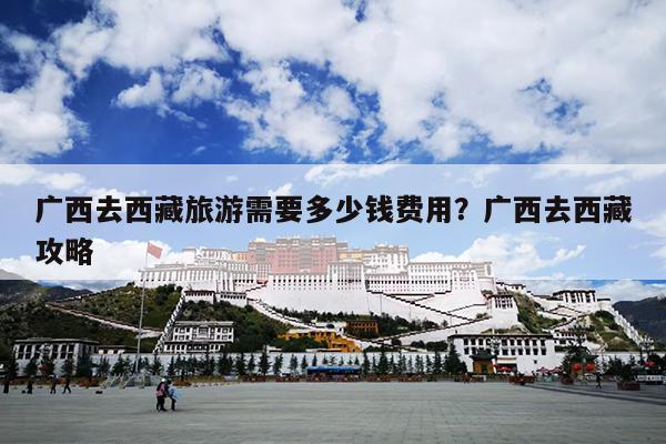 广西去西藏旅游需要多少钱费用?广西去西藏攻略 广西去西藏旅游需要多少钱费用?广西去西藏攻略