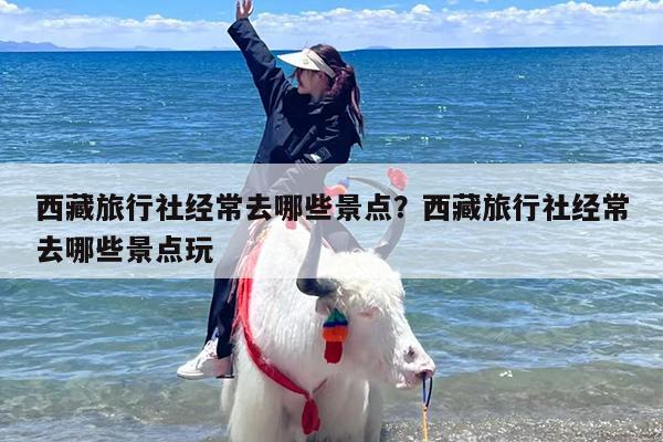 西藏旅行社经常去哪些景点？西藏旅行社经常去哪些景点玩