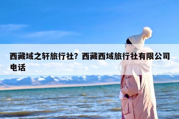 西藏域之轩旅行社？西藏西域旅行社有限公司电话