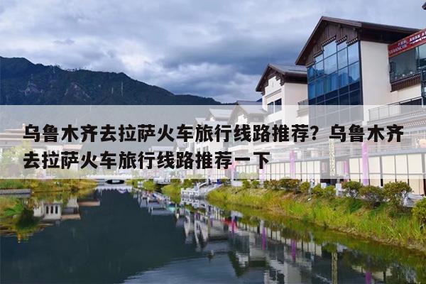 乌鲁木齐去拉萨火车旅行线路推荐？乌鲁木齐去拉萨火车旅行线路推荐一下
