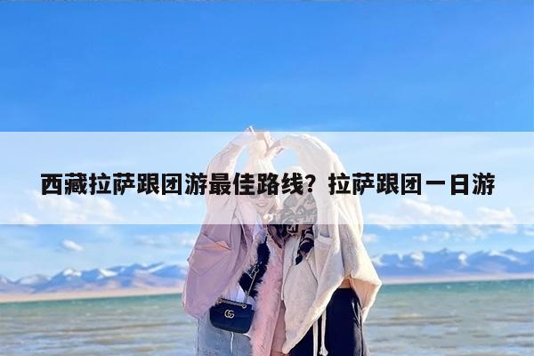 西藏拉萨跟团游最佳路线？拉萨跟团一日游