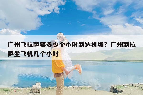 广州飞拉萨要多少个小时到达机场？广州到拉萨坐飞机几个小时