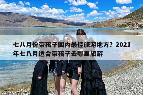 七八月份带孩子国内最佳旅游地方？2021年七八月适合带孩子去哪里旅游