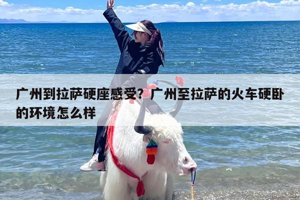 广州到拉萨硬座感受？广州至拉萨的火车硬卧的环境怎么样