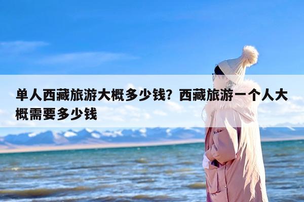 单人西藏旅游大概多少钱？西藏旅游一个人大概需要多少钱