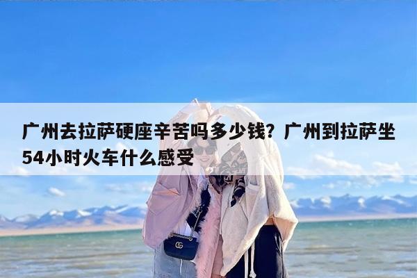 广州去拉萨硬座辛苦吗多少钱？广州到拉萨坐54小时火车什么感受
