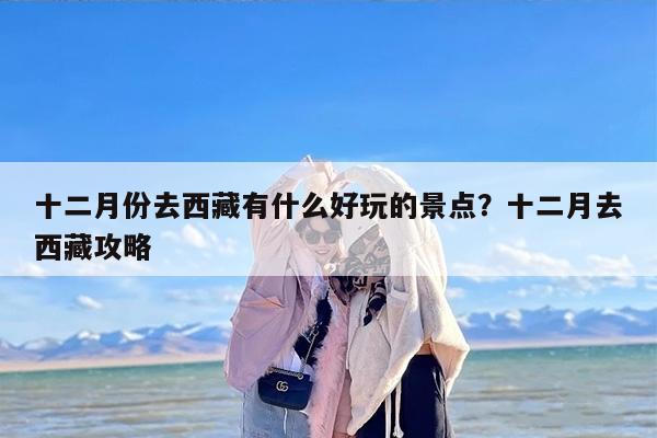 十二月份去西藏有什么好玩的景点？十二月去西藏攻略