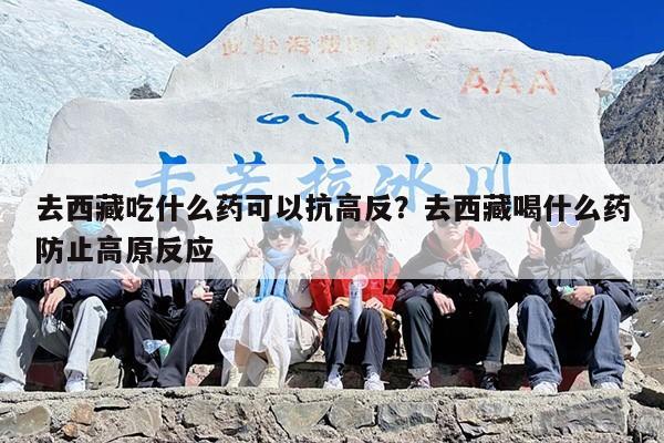 去西藏吃什么药可以抗高反？去西藏喝什么药防止高原反应