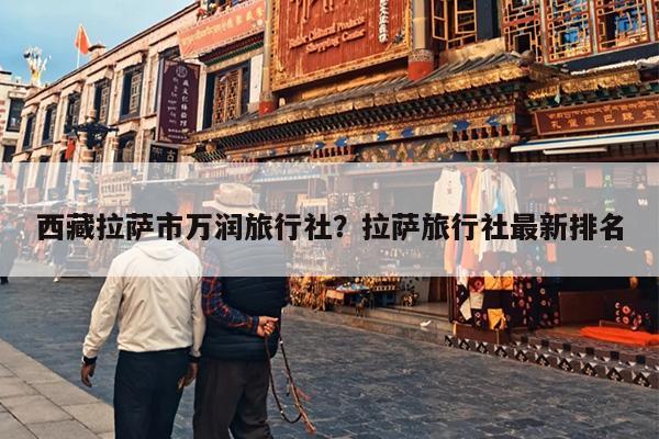 西藏拉萨市万润旅行社?拉萨旅行社最新排名 西藏拉萨市万润旅行社?拉萨旅行社最新排名