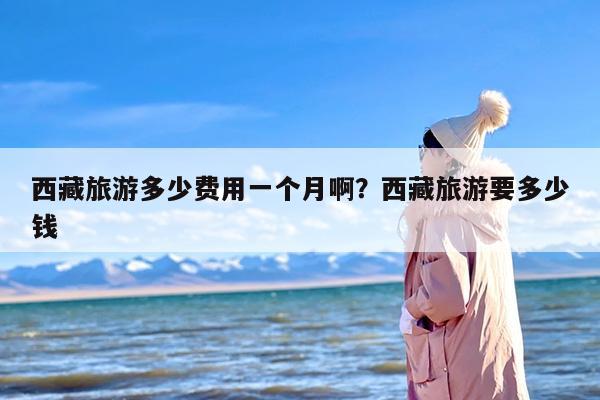 西藏旅游多少费用一个月啊?西藏旅游要多少钱 西藏旅游多少费用一个月啊?西藏旅游要多少钱