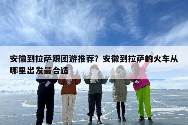 安徽到拉萨跟团游推荐？安徽到拉萨的火车从哪里出发最合适