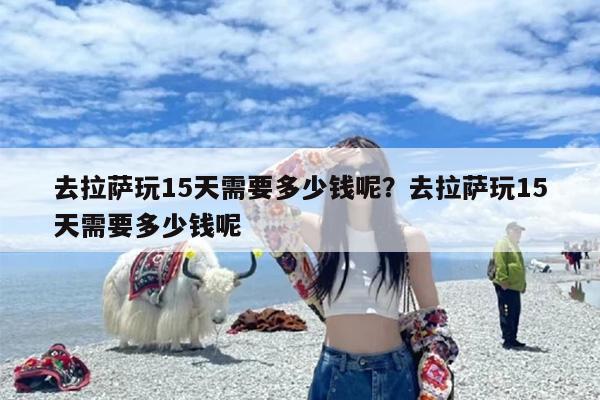 去拉萨玩15天需要多少钱呢？去拉萨玩15天需要多少钱呢