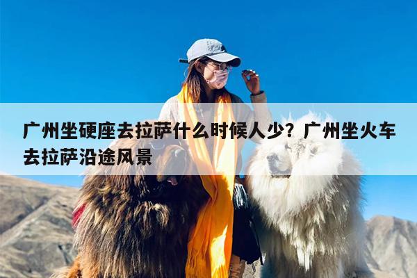 广州坐硬座去拉萨什么时候人少？广州坐火车去拉萨沿途风景
