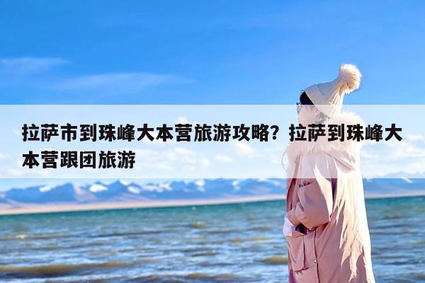 拉萨市到珠峰大本营旅游攻略？拉萨到珠峰大本营跟团旅游