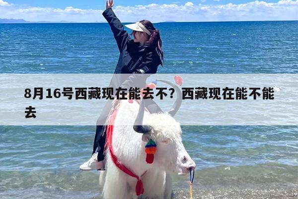 8月16号西藏现在能去不？西藏现在能不能去