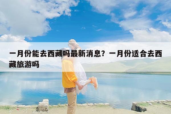 一月份能去西藏吗最新消息？一月份适合去西藏旅游吗