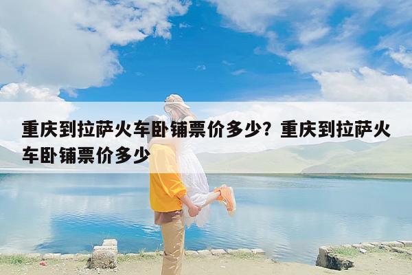 重庆到拉萨火车卧铺票价多少？重庆到拉萨火车卧铺票价多少