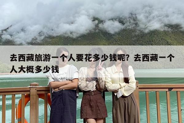 去西藏旅游一个人要花多少钱呢？去西藏一个人大概多少钱