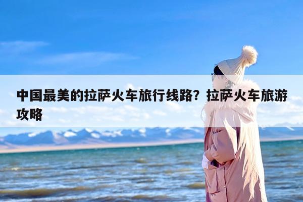 中国最美的拉萨火车旅行线路？拉萨火车旅游攻略