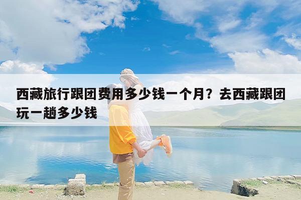 西藏旅行跟团费用多少钱一个月？去西藏跟团玩一趟多少钱