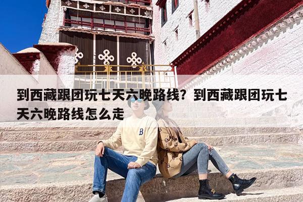 到西藏跟团玩七天六晚路线？到西藏跟团玩七天六晚路线怎么走