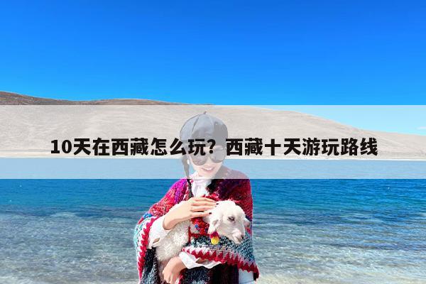 10天在西藏怎么玩？西藏十天游玩路线