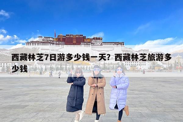 西藏林芝7日游多少钱一天？西藏林芝旅游多少钱