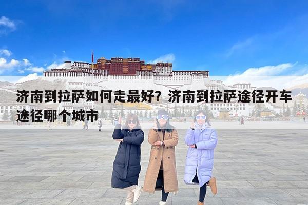 济南到拉萨如何走最好？济南到拉萨途径开车途径哪个城市
