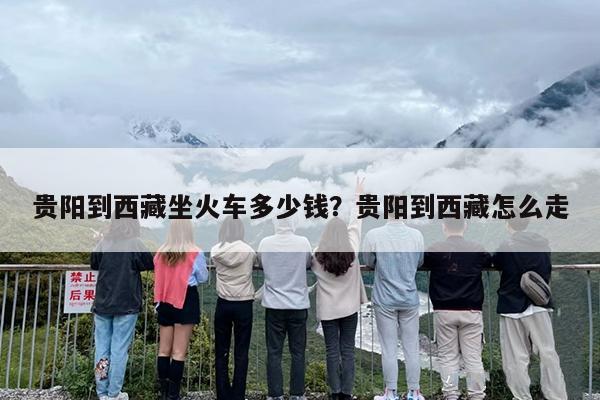 贵阳到西藏坐火车多少钱？贵阳到西藏怎么走