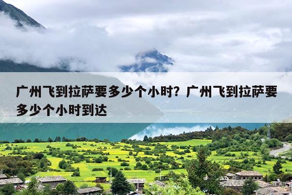 广州飞到拉萨要多少个小时？广州飞到拉萨要多少个小时到达