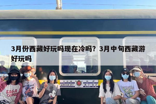 3月份西藏好玩吗现在冷吗？3月中旬西藏游好玩吗