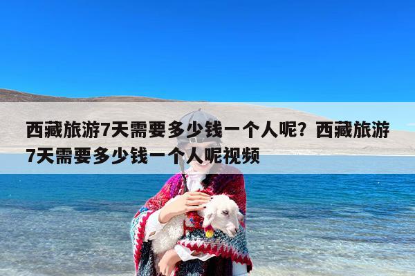 西藏旅游7天需要多少钱一个人呢？西藏旅游7天需要多少钱一个人呢视频