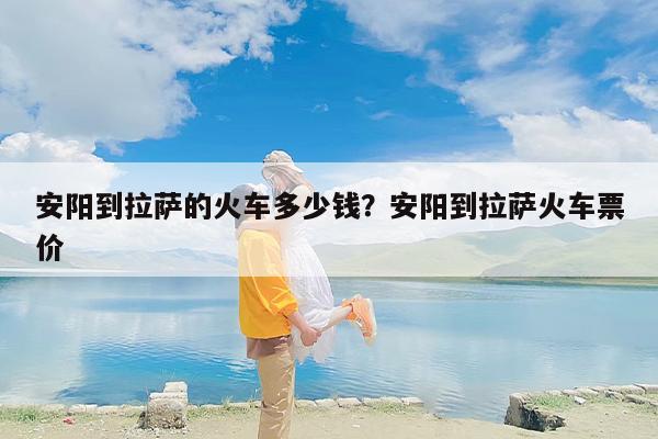 安阳到拉萨的火车多少钱？安阳到拉萨火车票价