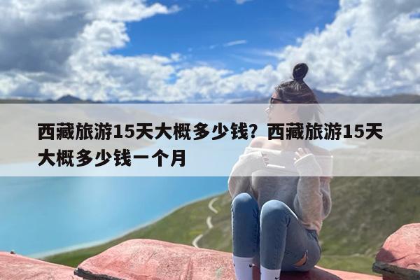 西藏旅游15天大概多少钱？西藏旅游15天大概多少钱一个月