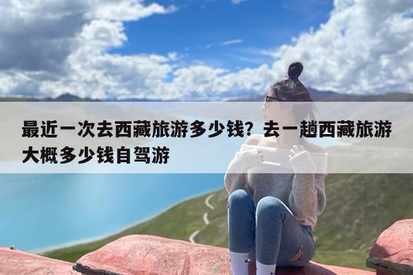 最近一次去西藏旅游多少钱？去一趟西藏旅游大概多少钱自驾游