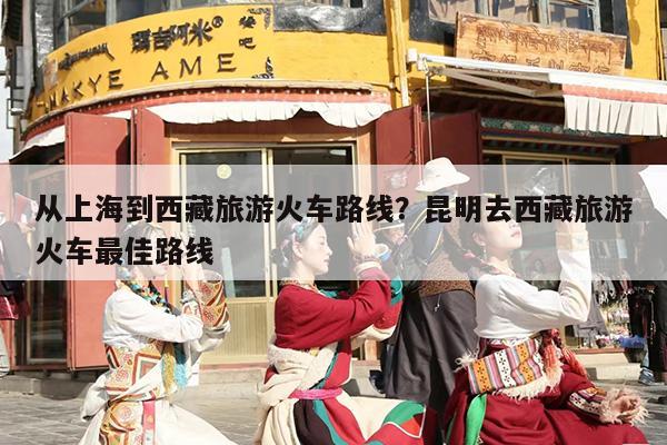 从上海到西藏旅游火车路线？昆明去西藏旅游火车最佳路线