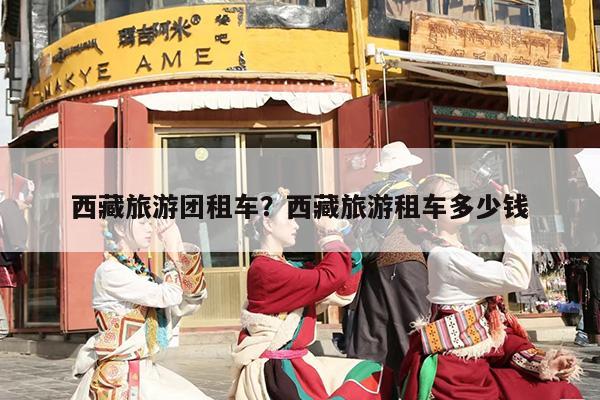 西藏旅游团租车?西藏旅游租车多少钱 西藏旅游团租车?西藏旅游租车多少钱