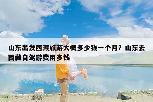 山东出发西藏旅游大概多少钱一个月？山东去西藏自驾游费用多钱