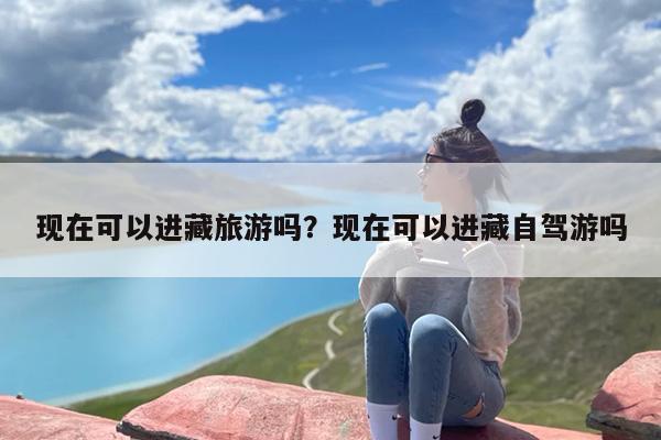 现在可以进藏旅游吗？现在可以进藏自驾游吗