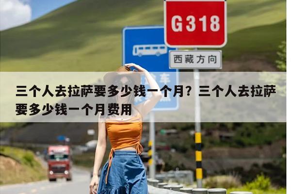 三个人去拉萨要多少钱一个月?三个人去拉萨要多少钱一个月费用 三个人去拉萨要多少钱一个月?三个人去拉萨要多少钱一个月费用