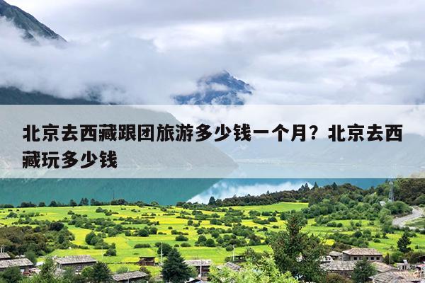 北京去西藏跟团旅游多少钱一个月？北京去西藏玩多少钱