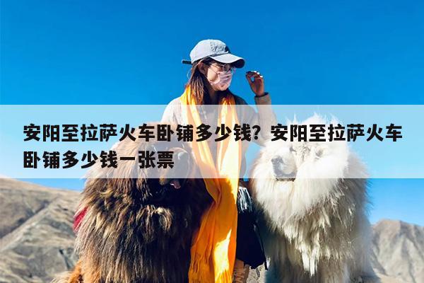 安阳至拉萨火车卧铺多少钱？安阳至拉萨火车卧铺多少钱一张票