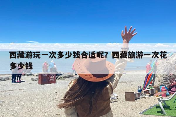 西藏游玩一次多少钱合适呢？西藏旅游一次花多少钱