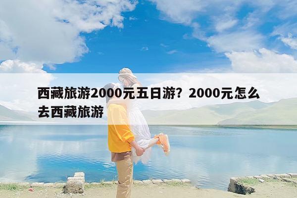西藏旅游2000元五日游？2000元怎么去西藏旅游
