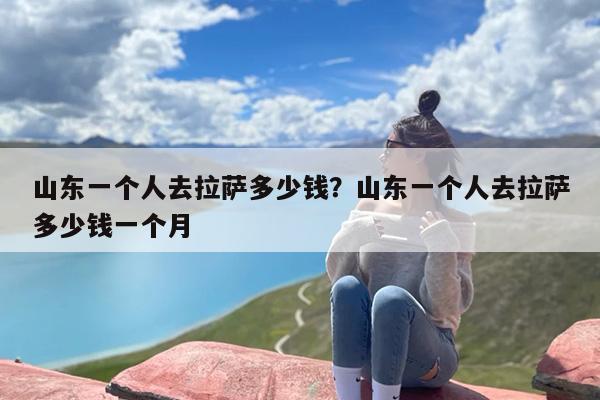 山东一个人去拉萨多少钱？山东一个人去拉萨多少钱一个月