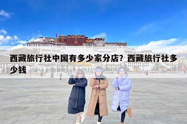 西藏旅行社中国有多少家分店？西藏旅行社多少钱