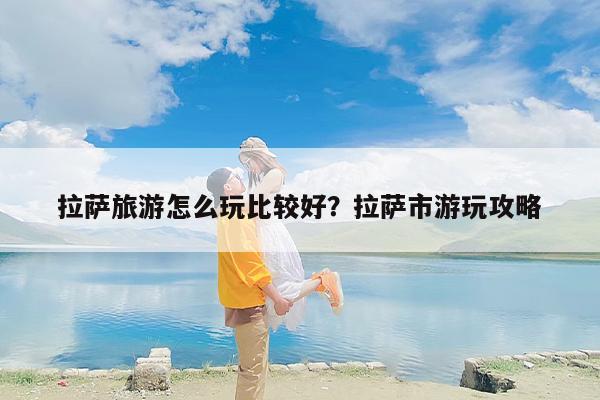 拉萨旅游怎么玩比较好？拉萨市游玩攻略
