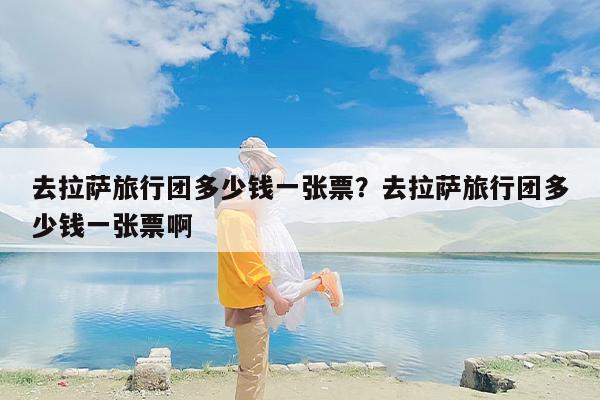 去拉萨旅行团多少钱一张票？去拉萨旅行团多少钱一张票啊