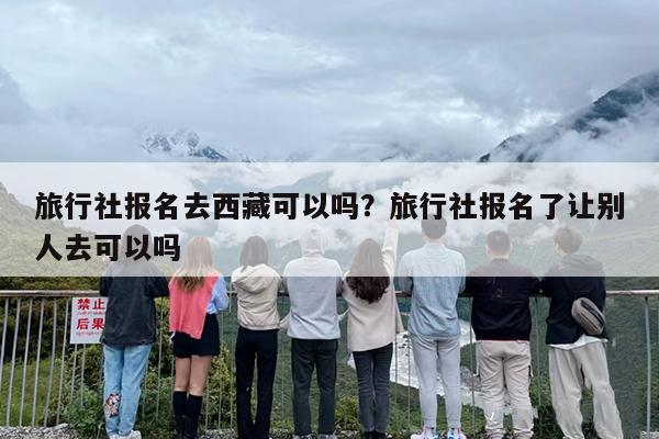 旅行社报名去西藏可以吗？旅行社报名了让别人去可以吗