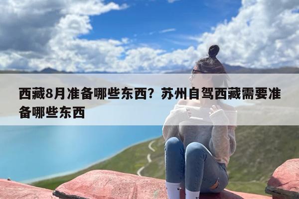 西藏8月准备哪些东西？苏州自驾西藏需要准备哪些东西